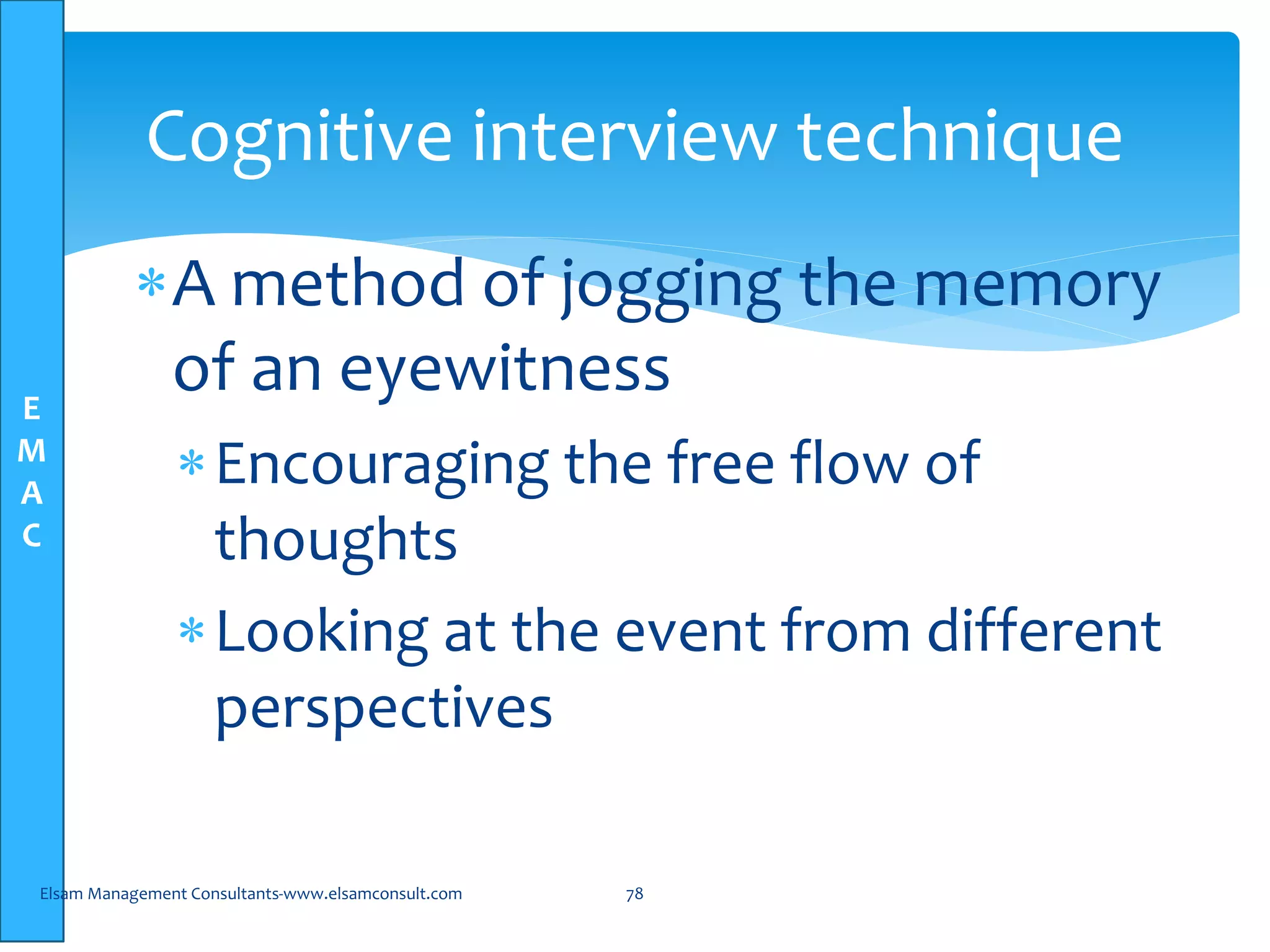 E
M
A
C
Cognitive interview technique
A method of jogging the memory
of an eyewitness
Encouraging the free flow of
thoughts
Looking at the event from different
perspectives
Elsam Management Consultants-www.elsamconsult.com 78
 