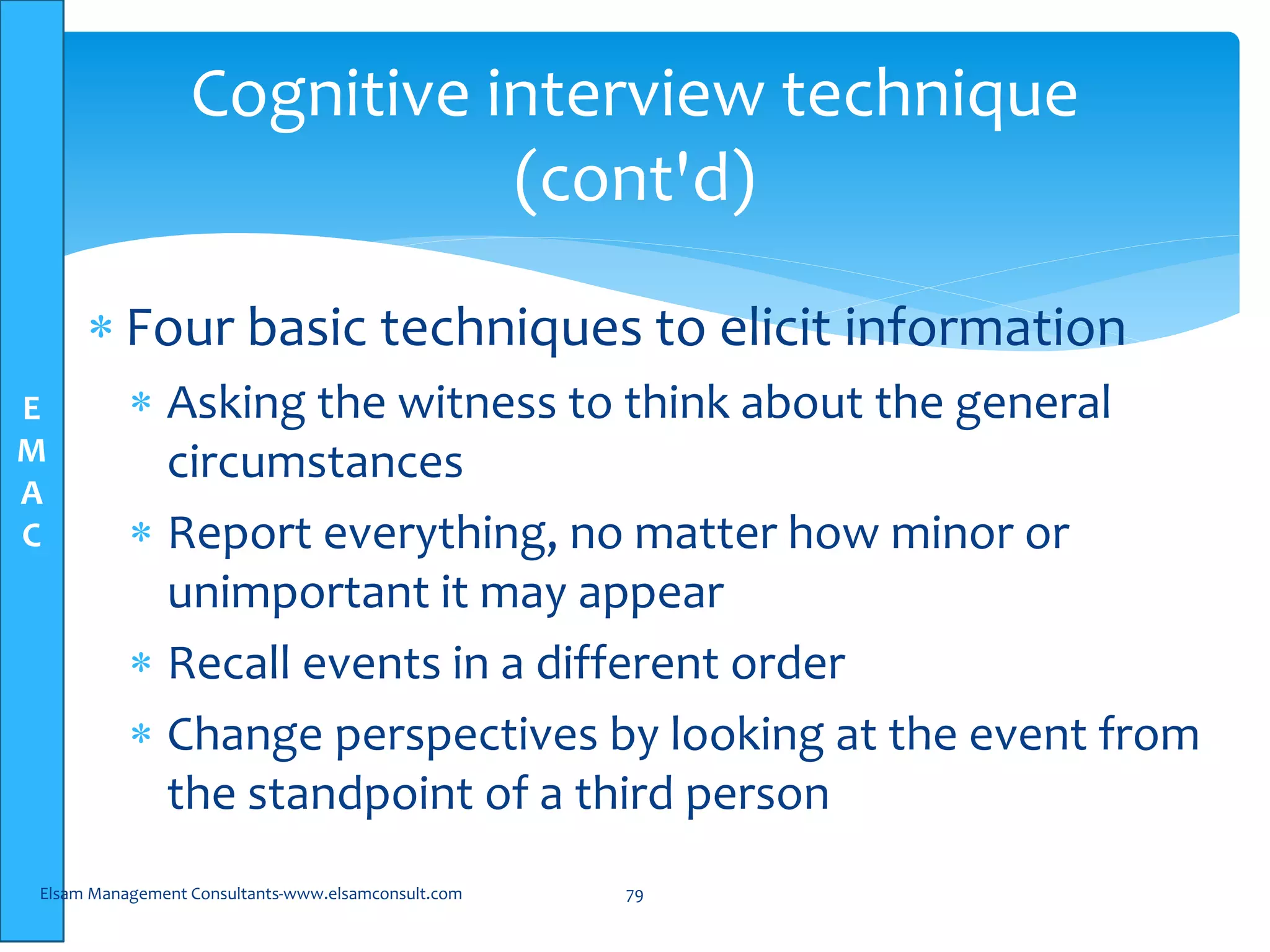 E
M
A
C
Cognitive interview technique
(cont'd)
 Four basic techniques to elicit information
 Asking the witness to think about the general
circumstances
 Report everything, no matter how minor or
unimportant it may appear
 Recall events in a different order
 Change perspectives by looking at the event from
the standpoint of a third person
Elsam Management Consultants-www.elsamconsult.com 79
 