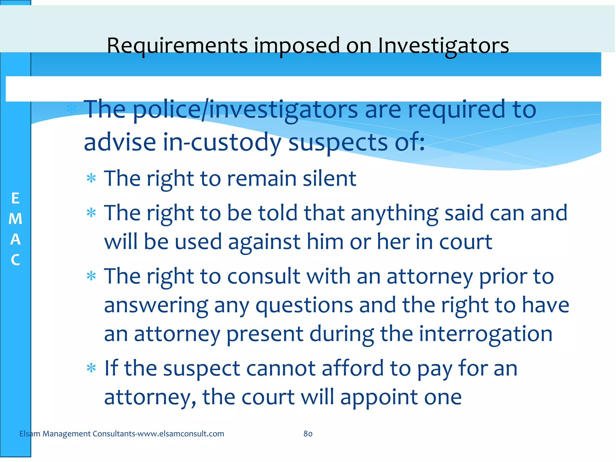 E
M
A
C
Requirements imposed on Investigators
 The police/investigators are required to
advise in-custody suspects of:
 The right to remain silent
 The right to be told that anything said can and
will be used against him or her in court
 The right to consult with an attorney prior to
answering any questions and the right to have
an attorney present during the interrogation
 If the suspect cannot afford to pay for an
attorney, the court will appoint one
Elsam Management Consultants-www.elsamconsult.com 80
 