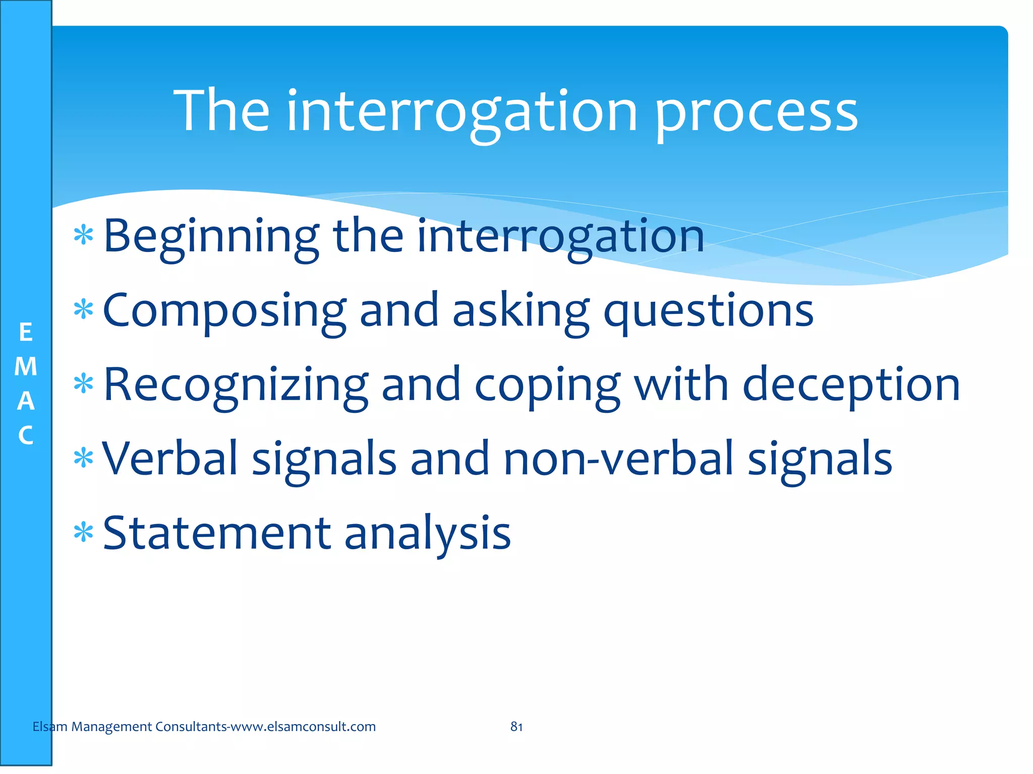 E
M
A
C
The interrogation process
Beginning the interrogation
Composing and asking questions
Recognizing and coping with deception
Verbal signals and non-verbal signals
Statement analysis
Elsam Management Consultants-www.elsamconsult.com 81
 