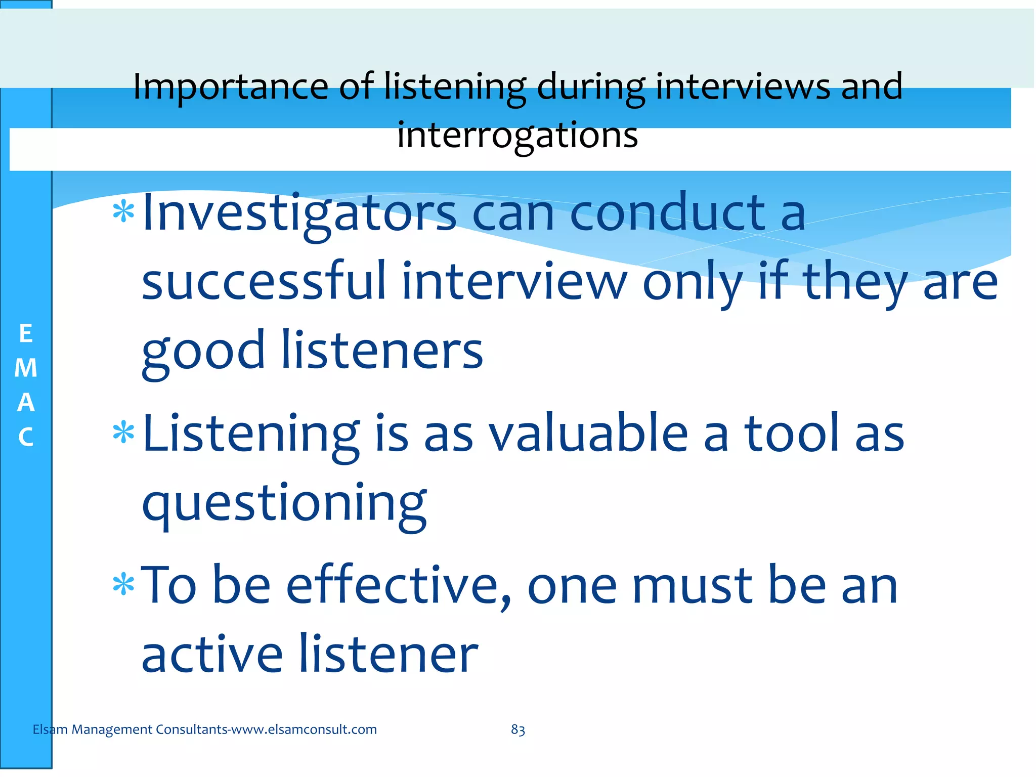 E
M
A
C
Importance of listening during interviews and
interrogations
Investigators can conduct a
successful interview only if they are
good listeners
Listening is as valuable a tool as
questioning
To be effective, one must be an
active listener
Elsam Management Consultants-www.elsamconsult.com 83
 
