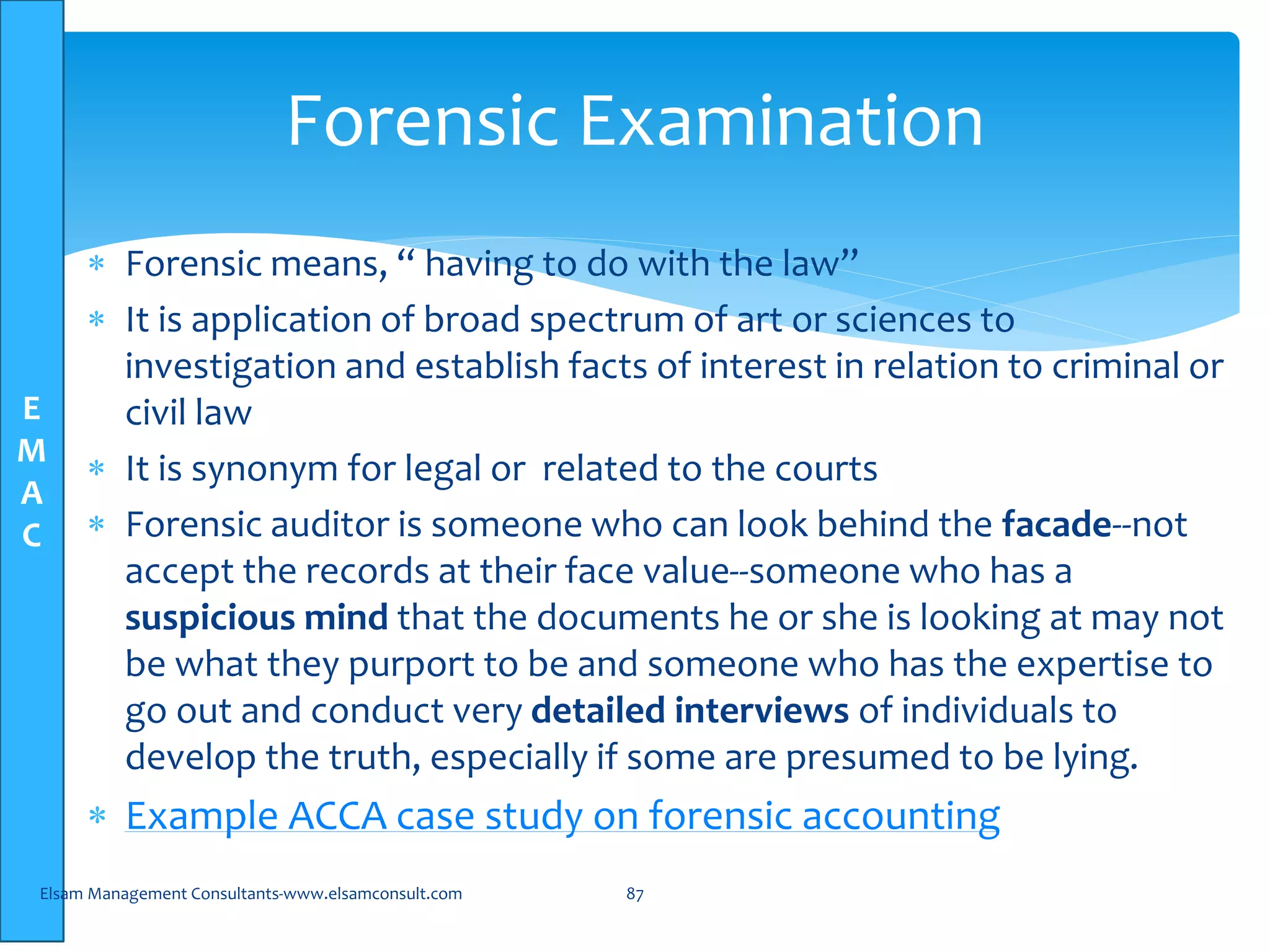 E
M
A
C
 Forensic means, “ having to do with the law”
 It is application of broad spectrum of art or sciences to
investigation and establish facts of interest in relation to criminal or
civil law
 It is synonym for legal or related to the courts
 Forensic auditor is someone who can look behind the facade--not
accept the records at their face value--someone who has a
suspicious mind that the documents he or she is looking at may not
be what they purport to be and someone who has the expertise to
go out and conduct very detailed interviews of individuals to
develop the truth, especially if some are presumed to be lying.
 Example ACCA case study on forensic accounting
Elsam Management Consultants-www.elsamconsult.com 87
Forensic Examination
 