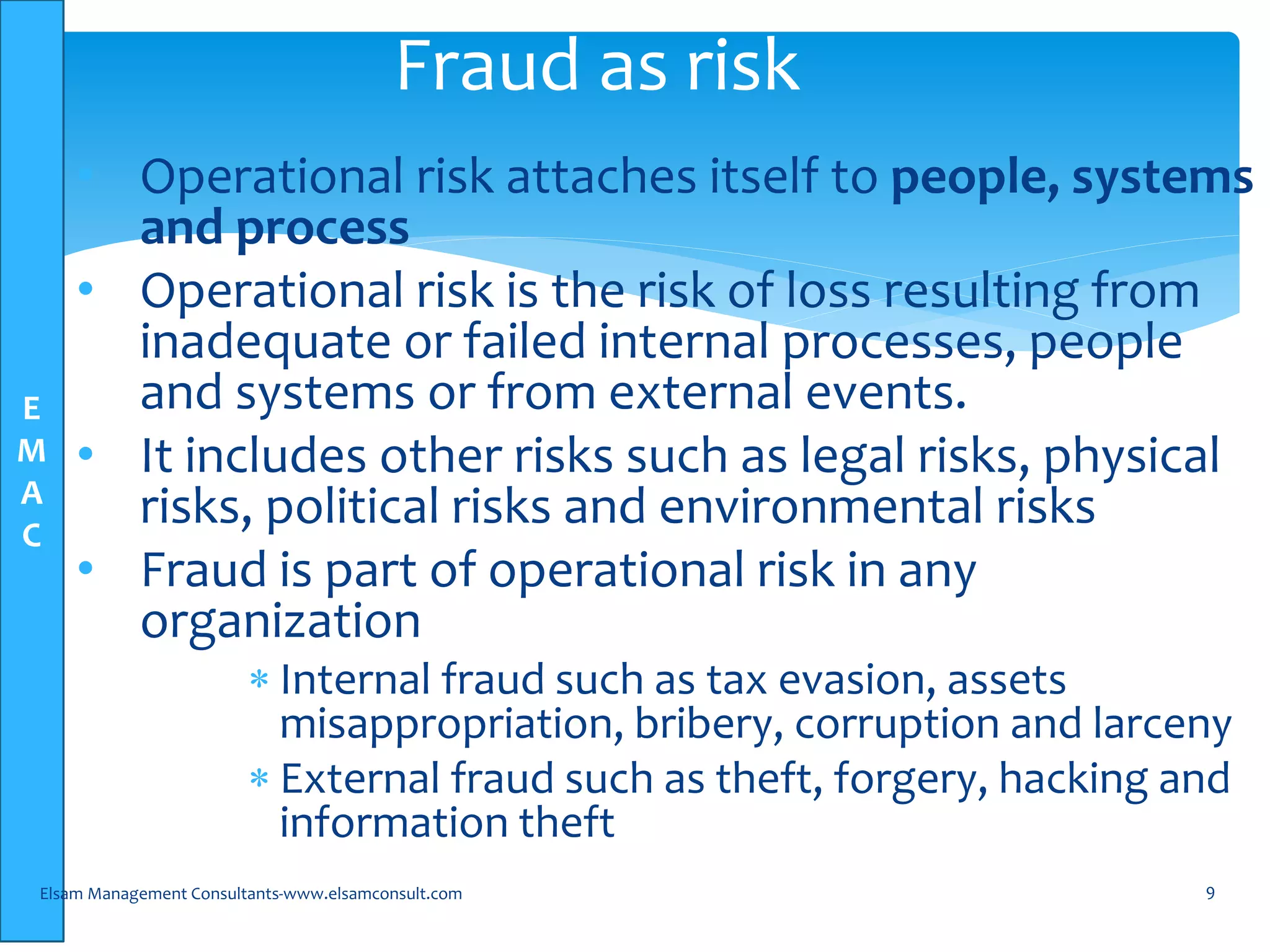 E
M
A
C
• Operational risk attaches itself to people, systems
and process
• Operational risk is the risk of loss resulting from
inadequate or failed internal processes, people
and systems or from external events.
• It includes other risks such as legal risks, physical
risks, political risks and environmental risks
• Fraud is part of operational risk in any
organization
 Internal fraud such as tax evasion, assets
misappropriation, bribery, corruption and larceny
 External fraud such as theft, forgery, hacking and
information theft
Elsam Management Consultants-www.elsamconsult.com 9
Fraud as risk
 