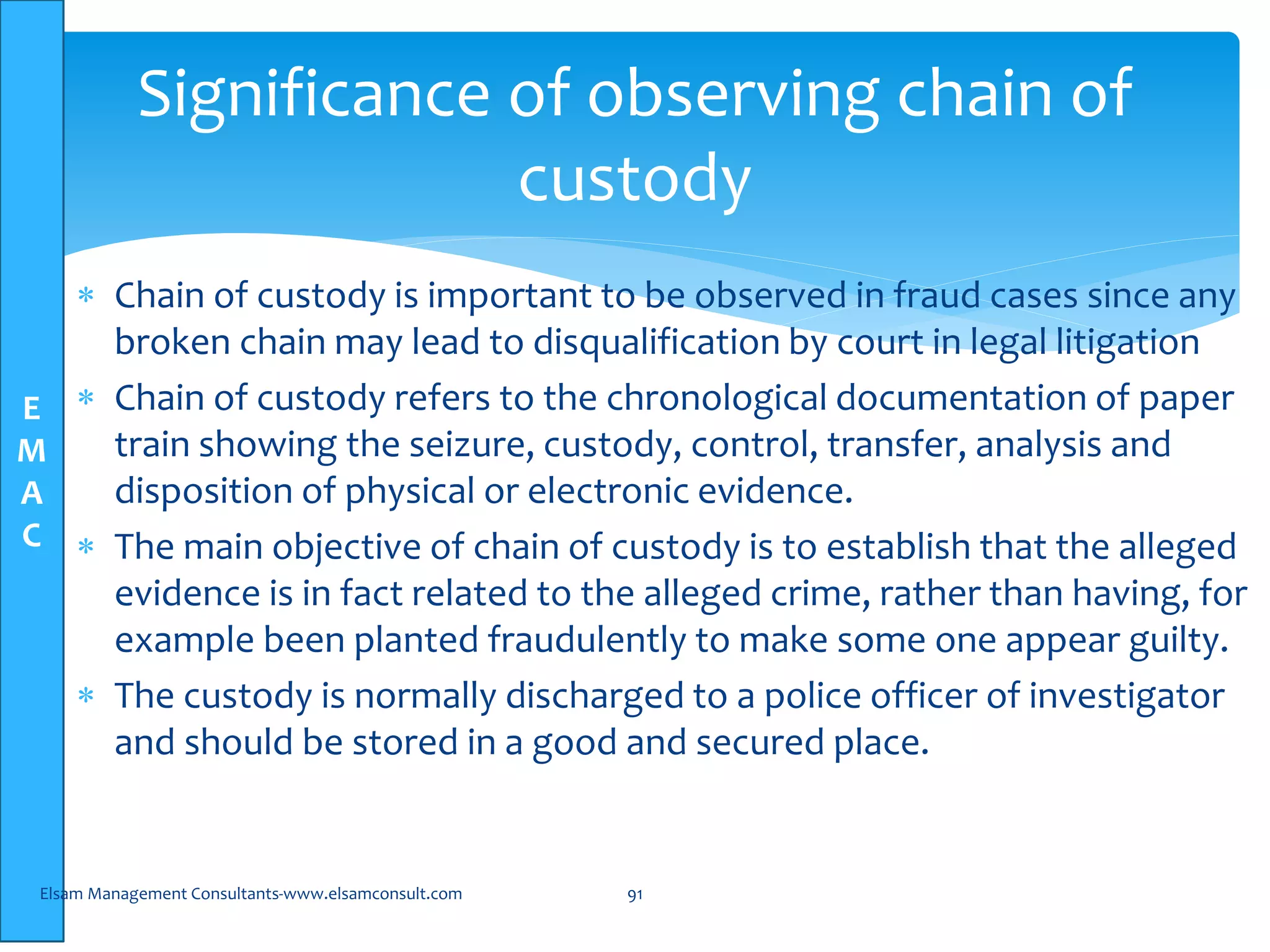 E
M
A
C
 Chain of custody is important to be observed in fraud cases since any
broken chain may lead to disqualification by court in legal litigation
 Chain of custody refers to the chronological documentation of paper
train showing the seizure, custody, control, transfer, analysis and
disposition of physical or electronic evidence.
 The main objective of chain of custody is to establish that the alleged
evidence is in fact related to the alleged crime, rather than having, for
example been planted fraudulently to make some one appear guilty.
 The custody is normally discharged to a police officer of investigator
and should be stored in a good and secured place.
Elsam Management Consultants-www.elsamconsult.com 91
Significance of observing chain of
custody
 