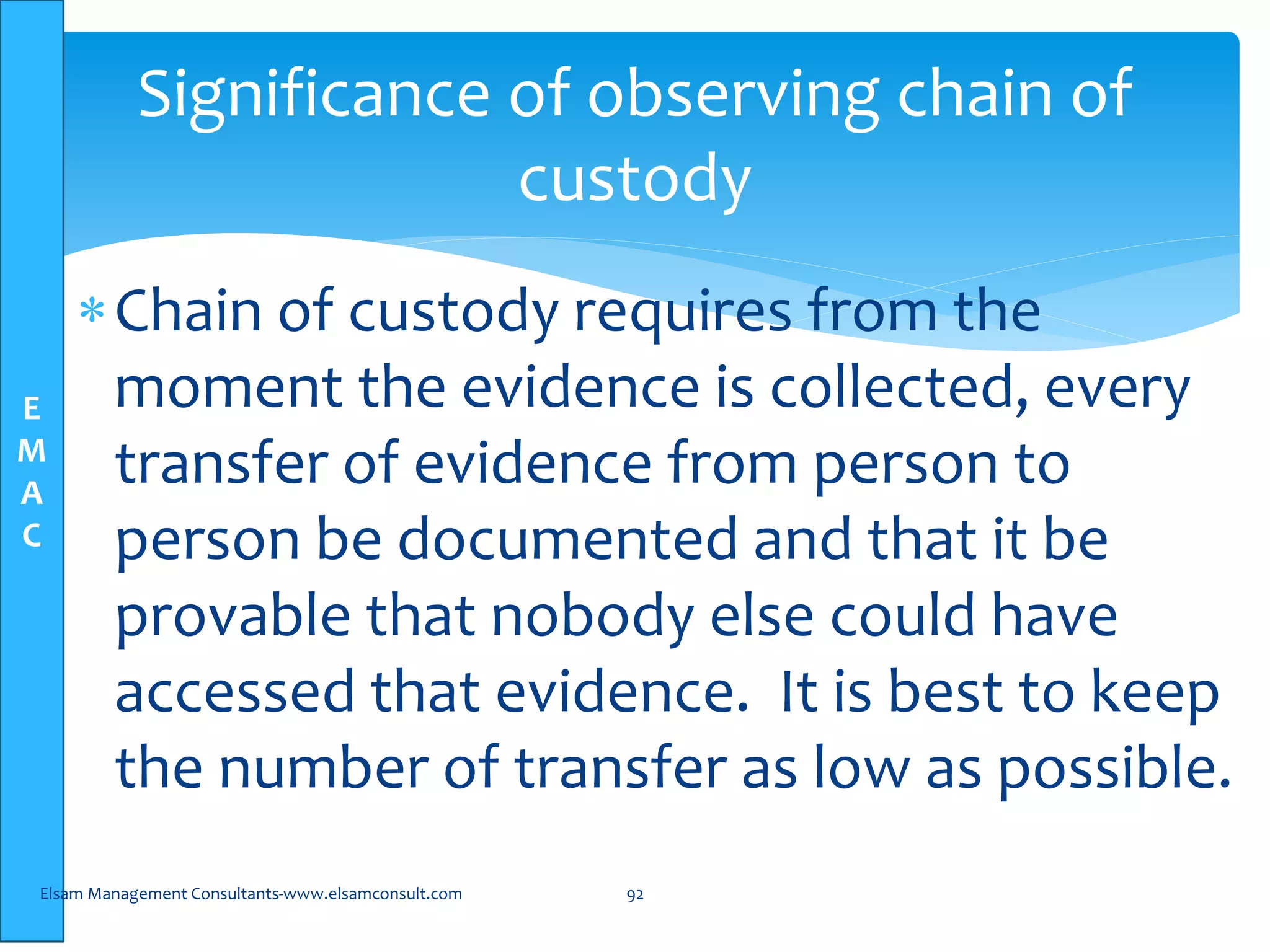 E
M
A
C
Chain of custody requires from the
moment the evidence is collected, every
transfer of evidence from person to
person be documented and that it be
provable that nobody else could have
accessed that evidence. It is best to keep
the number of transfer as low as possible.
Elsam Management Consultants-www.elsamconsult.com 92
Significance of observing chain of
custody
 