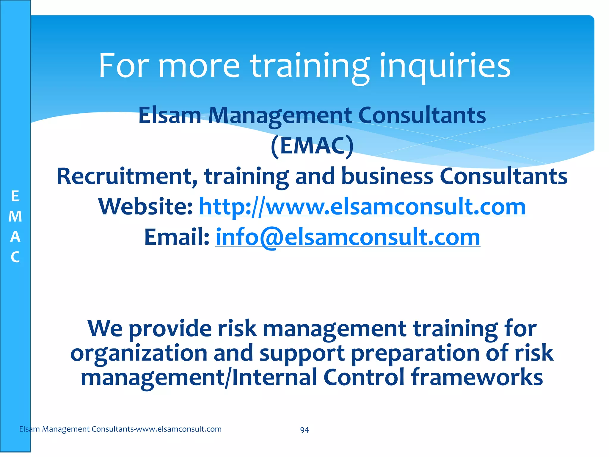 E
M
A
C
Elsam Management Consultants
(EMAC)
Recruitment, training and business Consultants
Website: http://www.elsamconsult.com
Email: info@elsamconsult.com
We provide risk management training for
organization and support preparation of risk
management/Internal Control frameworks
Elsam Management Consultants-www.elsamconsult.com 94
For more training inquiries
 