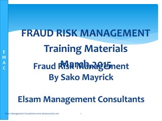 E
M
A
C Fraud Risk Management
By Sako Mayrick
Elsam Management Consultants
Elsam Management Consultants-www.elsamconsult.com 1
FRAUD RISK MANAGEMENT
Training Materials
March,2015
 