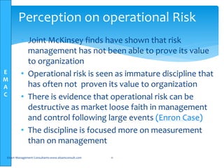E
M
A
C
• Joint McKinsey finds have shown that risk
management has not been able to prove its value
to organization
• Operational risk is seen as immature discipline that
has often not proven its value to organization
• There is evidence that operational risk can be
destructive as market loose faith in management
and control following large events (Enron Case)
• The discipline is focused more on measurement
than on management
Elsam Management Consultants-www.elsamconsult.com 11
Perception on operational Risk
 