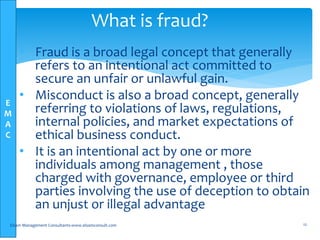 E
M
A
C
• Fraud is a broad legal concept that generally
refers to an intentional act committed to
secure an unfair or unlawful gain.
• Misconduct is also a broad concept, generally
referring to violations of laws, regulations,
internal policies, and market expectations of
ethical business conduct.
• It is an intentional act by one or more
individuals among management , those
charged with governance, employee or third
parties involving the use of deception to obtain
an unjust or illegal advantage
Elsam Management Consultants-www.elsamconsult.com 12
What is fraud?
 