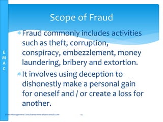 E
M
A
C
Fraud commonly includes activities
such as theft, corruption,
conspiracy, embezzlement, money
laundering, bribery and extortion.
It involves using deception to
dishonestly make a personal gain
for oneself and / or create a loss for
another.
Elsam Management Consultants-www.elsamconsult.com 13
Scope of Fraud
 