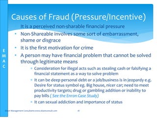 E
M
A
C
• It is a perceived non-sharable financial pressure
• Non-Shareable involves some sort of embarrassment,
shame or disgrace
• It is the first motivation for crime
• A person may have financial problem that cannot be solved
through legitimate means
 Consideration for illegal acts such as stealing cash or falsifying a
financial statement as a way to solve problem
 It can be deep personal debt or a job/business is in jeopardy e.g.
Desire for status symbol eg. Big house, nicer car; need to meet
productivity targets; drug or gambling addition or inability to
pay bills ( See the Enron Case Study)
 It can sexual addiction and importance of status
Elsam Management Consultants-www.elsamconsult.com 18
Causes of Fraud (Pressure/Incentive)
 