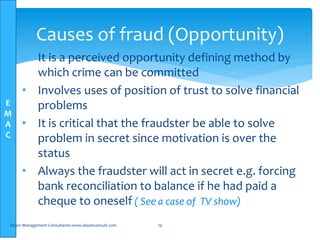 E
M
A
C
• It is a perceived opportunity defining method by
which crime can be committed
• Involves uses of position of trust to solve financial
problems
• It is critical that the fraudster be able to solve
problem in secret since motivation is over the
status
• Always the fraudster will act in secret e.g. forcing
bank reconciliation to balance if he had paid a
cheque to oneself ( See a case of TV show)
Elsam Management Consultants-www.elsamconsult.com 19
Causes of fraud (Opportunity)
 