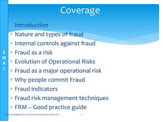 E
M
A
C
 Introduction
 Nature and types of fraud
 Internal controls against fraud
 Fraud as a risk
 Evolution of Operational Risks
 Fraud as a major operational risk
 Why people commit Fraud
 Fraud indicators
 Fraud risk management techniques
 FRM – Good practice guide
Elsam Management Consultants-www.elsamconsult.com 2
Coverage
 