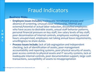 E
M
A
C
 Business Risks
 Employee issues includes; inadequate recruitment process and
absence of screening, Unusual close relationship, internal and
external,Potential or actual labor reduction, dissatsfied employees
who have access to desirable assets, unsual staff behavior patterns,
personal financial pressure on key staff, low salary levels of key staff,
poor dessmination of internal controls, employees working unsocial
hours unsupervised, employees not taking annual leave requirements,
unwillingness to share duties.
 Process issues include; lack of job segregation and independent
checking, lack of identification of assets, poor management
accountability and reporting systems, poor physical security of assets,
poor access controls to physical assets and IT security systems, lack or
inadequate internal controls, poor documentation support, large cash
transactions, susceptibility of assets to misappropriation
Elsam Management Consultants-www.elsamconsult.com 27
Fraud Indicators
 