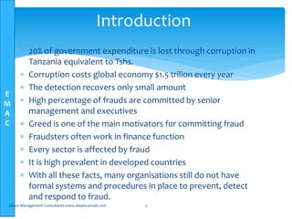 E
M
A
C
 20% of government expenditure is lost through corruption in
Tanzania equivalent to Tshs.
 Corruption costs global economy $1.5 trilion every year
 The detection recovers only small amount
 High percentage of frauds are committed by senior
management and executives
 Greed is one of the main motivators for committing fraud
 Fraudsters often work in finance function
 Every sector is affected by fraud
 It is high prevalent in developed countries
 With all these facts, many organisations still do not have
formal systems and procedures in place to prevent, detect
and respond to fraud.
Elsam Management Consultants-www.elsamconsult.com 3
Introduction
 