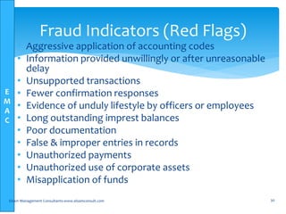 E
M
A
C
• Aggressive application of accounting codes
• Information provided unwillingly or after unreasonable
delay
• Unsupported transactions
• Fewer confirmation responses
• Evidence of unduly lifestyle by officers or employees
• Long outstanding imprest balances
• Poor documentation
• False & improper entries in records
• Unauthorized payments
• Unauthorized use of corporate assets
• Misapplication of funds
Elsam Management Consultants-www.elsamconsult.com 30
Fraud Indicators (Red Flags)
 