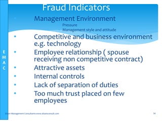 E
M
A
C
• Management Environment
 Pressure
 Management style and attitude
• Competitive and business environment
e.g. technology
• Employee relationship ( spouse
receiving non competitive contract)
• Attractive assets
• Internal controls
• Lack of separation of duties
• Too much trust placed on few
employees
Elsam Management Consultants-www.elsamconsult.com 34
Fraud Indicators
 