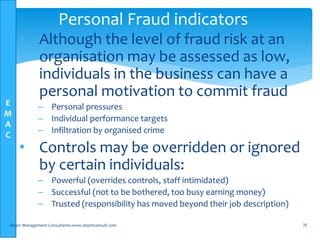E
M
A
C
• Although the level of fraud risk at an
organisation may be assessed as low,
individuals in the business can have a
personal motivation to commit fraud
– Personal pressures
– Individual performance targets
– Infiltration by organised crime
• Controls may be overridden or ignored
by certain individuals:
– Powerful (overrides controls, staff intimidated)
– Successful (not to be bothered, too busy earning money)
– Trusted (responsibility has moved beyond their job description)
Elsam Management Consultants-www.elsamconsult.com 35
Personal Fraud indicators
 