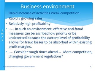 E
M
A
C
• Rapid increase of activities Weak competition
• Rapidly growing sales
• Relatively high profitability
• ….. In such an environment, effective anti-fraud
measures can be ascribed low priority or be
undetected because the current level of profitability
allows for fraud losses to be absorbed within existing
profit margins.
• …. Consider tough times ahead…. More competition,
changing government regulations?
Elsam Management Consultants-www.elsamconsult.com 37
Business environment
 