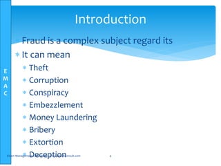 E
M
A
C
 Fraud is a complex subject regard its
 It can mean
 Theft
 Corruption
 Conspiracy
 Embezzlement
 Money Laundering
 Bribery
 Extortion
 DeceptionElsam Management Consultants-www.elsamconsult.com 4
Introduction
 
