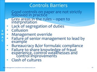E
M
A
C
• Good controls on paper are not strictly
followed in practice
• Grey areas in the rules – open to
interpretation
• Lack of segregation of duties
• Collusion
• Management override
• Failure of senior management to lead by
example
• Bureaucracy &/or formulaic compliance
• Failure to share knowledge of fraud
experience, control weaknesses and
control improvements
• Clash of cultures
Elsam Management Consultants-www.elsamconsult.com 40
Controls Barriers
 