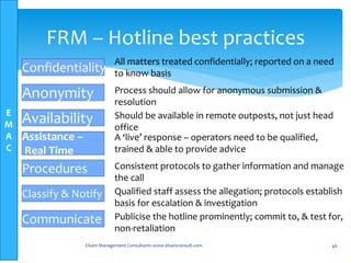 E
M
A
C
Elsam Management Consultants-www.elsamconsult.com 46
FRM – Hotline best practices
Confidentiality
Anonymity
Availability
Assistance –
Real Time
Procedures
Classify & Notify
Communicate
All matters treated confidentially; reported on a need
to know basis
Process should allow for anonymous submission &
resolution
Should be available in remote outposts, not just head
office
A ‘live’ response – operators need to be qualified,
trained & able to provide advice
Consistent protocols to gather information and manage
the call
Qualified staff assess the allegation; protocols establish
basis for escalation & investigation
Publicise the hotline prominently; commit to, & test for,
non-retaliation
 