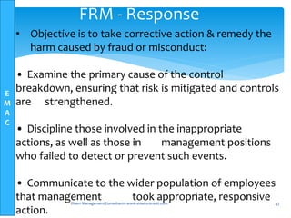 E
M
A
C
Elsam Management Consultants-www.elsamconsult.com 47
FRM - Response
• Objective is to take corrective action & remedy the
harm caused by fraud or misconduct:
• Examine the primary cause of the control
breakdown, ensuring that risk is mitigated and controls
are strengthened.
• Discipline those involved in the inappropriate
actions, as well as those in management positions
who failed to detect or prevent such events.
• Communicate to the wider population of employees
that management took appropriate, responsive
action.
 