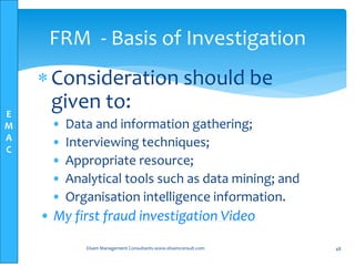 E
M
A
C
Consideration should be
given to:
• Data and information gathering;
• Interviewing techniques;
• Appropriate resource;
• Analytical tools such as data mining; and
• Organisation intelligence information.
• My first fraud investigation Video
Elsam Management Consultants-www.elsamconsult.com 48
FRM - Basis of Investigation
 