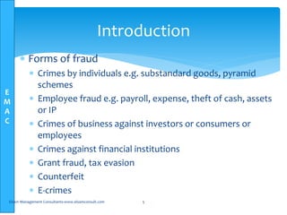E
M
A
C
 Forms of fraud
 Crimes by individuals e.g. substandard goods, pyramid
schemes
 Employee fraud e.g. payroll, expense, theft of cash, assets
or IP
 Crimes of business against investors or consumers or
employees
 Crimes against financial institutions
 Grant fraud, tax evasion
 Counterfeit
 E-crimes
Elsam Management Consultants-www.elsamconsult.com 5
Introduction
 