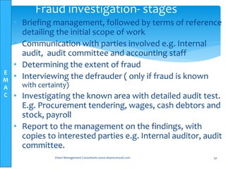 E
M
A
C
• Briefing management, followed by terms of reference
detailing the initial scope of work
• Communication with parties involved e.g. Internal
audit, audit committee and accounting staff
• Determining the extent of fraud
• Interviewing the defrauder ( only if fraud is known
with certainty)
• Investigating the known area with detailed audit test.
E.g. Procurement tendering, wages, cash debtors and
stock, payroll
• Report to the management on the findings, with
copies to interested parties e.g. Internal auditor, audit
committee.
Elsam Management Consultants-www.elsamconsult.com 50
Fraud investigation- stages
 