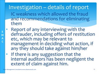 E
M
A
C
• IC weakness which allowed the fraud
and recommendations for eliminating
them
• Report of any interviewing with the
defrauder, including offers of restitution
etc, which may be relevant to
management in deciding what action, if
any they should take against him/her
• If there is any suggestion that the
internal auditors has been negligent the
extent of claim against him.
Elsam Management Consultants-www.elsamconsult.com 52
Investigation – details of report
 