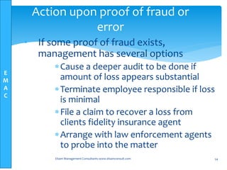 E
M
A
C
• If some proof of fraud exists,
management has several options
Cause a deeper audit to be done if
amount of loss appears substantial
Terminate employee responsible if loss
is minimal
File a claim to recover a loss from
clients fidelity insurance agent
Arrange with law enforcement agents
to probe into the matter
Elsam Management Consultants-www.elsamconsult.com 54
Action upon proof of fraud or
error
 