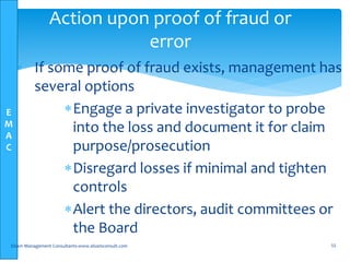 E
M
A
C
• If some proof of fraud exists, management has
several options
Engage a private investigator to probe
into the loss and document it for claim
purpose/prosecution
Disregard losses if minimal and tighten
controls
Alert the directors, audit committees or
the Board
Elsam Management Consultants-www.elsamconsult.com 55
Action upon proof of fraud or
error
 