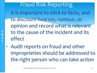 E
M
A
C
• It is important to stick to facts, and
to discount hearsay, rumour, or
opinion and record what is relevant
to the cause of the incident and its
effect
• Audit reports on fraud and other
improprieties should be addressed to
the right person who can take action
Elsam Management Consultants-www.elsamconsult.com 59
Fraud Risk Reporting
 