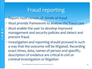 E
M
A
C
 Report must contain all details of fraud
 Must provide framework to analyse the fraud case
 Must enable the user to develop improved
management and security policies and detect and
prevent fraud.
 Investigation and reporting should proceed in such
a way that the outcome will be litigated. Recording
exact times, data, names of person and specific;
description of evidence are critical in civil or
criminal investigation or litigation
Elsam Management Consultants-www.elsamconsult.com 60
Fraud reporting
 