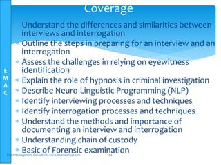 E
M
A
C
Coverage
 Understand the differences and similarities between
interviews and interrogation
 Outline the steps in preparing for an interview and an
interrogation
 Assess the challenges in relying on eyewitness
identification
 Explain the role of hypnosis in criminal investigation
 Describe Neuro-Linguistic Programming (NLP)
 Identify interviewing processes and techniques
 Identify interrogation processes and techniques
 Understand the methods and importance of
documenting an interview and interrogation
 Understanding chain of custody
 Basic of Forensic examinationElsam Management Consultants-www.elsamconsult.com 64
 