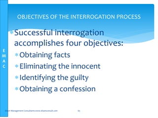 E
M
A
C
OBJECTIVES OF THE INTERROGATION PROCESS
Successful interrogation
accomplishes four objectives:
Obtaining facts
Eliminating the innocent
Identifying the guilty
Obtaining a confession
Elsam Management Consultants-www.elsamconsult.com 65
 