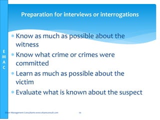 E
M
A
C
Preparation for interviews or interrogations
 Know as much as possible about the
witness
 Know what crime or crimes were
committed
 Learn as much as possible about the
victim
 Evaluate what is known about the suspect
Elsam Management Consultants-www.elsamconsult.com 70
 