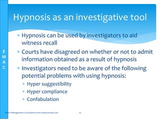 E
M
A
C
Hypnosis as an investigative tool
 Hypnosis can be used by investigators to aid
witness recall
 Courts have disagreed on whether or not to admit
information obtained as a result of hypnosis
 Investigators need to be aware of the following
potential problems with using hypnosis:
 Hyper suggestibility
 Hyper compliance
 Confabulation
Elsam Management Consultants-www.elsamconsult.com 75
 