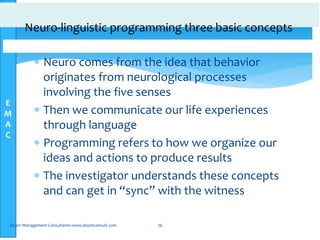 E
M
A
C
Neuro-linguistic programming three basic concepts
 Neuro comes from the idea that behavior
originates from neurological processes
involving the five senses
 Then we communicate our life experiences
through language
 Programming refers to how we organize our
ideas and actions to produce results
 The investigator understands these concepts
and can get in “sync” with the witness
Elsam Management Consultants-www.elsamconsult.com 76
 