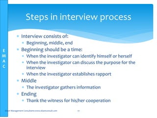E
M
A
C
Steps in interview process
 Interview consists of:
 Beginning, middle, end
 Beginning should be a time:
 When the investigator can identify himself or herself
 When the investigator can discuss the purpose for the
interview
 When the investigator establishes rapport
 Middle
 The investigator gathers information
 Ending
 Thank the witness for his/her cooperation
Elsam Management Consultants-www.elsamconsult.com 77
 