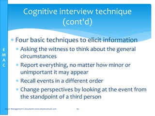 E
M
A
C
Cognitive interview technique
(cont'd)
 Four basic techniques to elicit information
 Asking the witness to think about the general
circumstances
 Report everything, no matter how minor or
unimportant it may appear
 Recall events in a different order
 Change perspectives by looking at the event from
the standpoint of a third person
Elsam Management Consultants-www.elsamconsult.com 79
 
