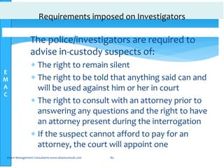 E
M
A
C
Requirements imposed on Investigators
 The police/investigators are required to
advise in-custody suspects of:
 The right to remain silent
 The right to be told that anything said can and
will be used against him or her in court
 The right to consult with an attorney prior to
answering any questions and the right to have
an attorney present during the interrogation
 If the suspect cannot afford to pay for an
attorney, the court will appoint one
Elsam Management Consultants-www.elsamconsult.com 80
 