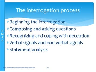 E
M
A
C
The interrogation process
Beginning the interrogation
Composing and asking questions
Recognizing and coping with deception
Verbal signals and non-verbal signals
Statement analysis
Elsam Management Consultants-www.elsamconsult.com 81
 