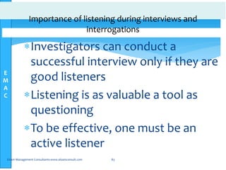 E
M
A
C
Importance of listening during interviews and
interrogations
Investigators can conduct a
successful interview only if they are
good listeners
Listening is as valuable a tool as
questioning
To be effective, one must be an
active listener
Elsam Management Consultants-www.elsamconsult.com 83
 