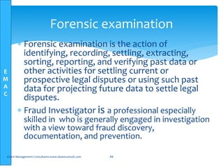 E
M
A
C
 Forensic examination is the action of
identifying, recording, settling, extracting,
sorting, reporting, and verifying past data or
other activities for settling current or
prospective legal disputes or using such past
data for projecting future data to settle legal
disputes.
 Fraud Investigator is a professional especially
skilled in who is generally engaged in investigation
with a view toward fraud discovery,
documentation, and prevention.
Elsam Management Consultants-www.elsamconsult.com 88
Forensic examination
 
