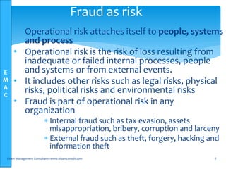 E
M
A
C
• Operational risk attaches itself to people, systems
and process
• Operational risk is the risk of loss resulting from
inadequate or failed internal processes, people
and systems or from external events.
• It includes other risks such as legal risks, physical
risks, political risks and environmental risks
• Fraud is part of operational risk in any
organization
 Internal fraud such as tax evasion, assets
misappropriation, bribery, corruption and larceny
 External fraud such as theft, forgery, hacking and
information theft
Elsam Management Consultants-www.elsamconsult.com 9
Fraud as risk
 