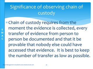 E
M
A
C
Chain of custody requires from the
moment the evidence is collected, every
transfer of evidence from person to
person be documented and that it be
provable that nobody else could have
accessed that evidence. It is best to keep
the number of transfer as low as possible.
Elsam Management Consultants-www.elsamconsult.com 92
Significance of observing chain of
custody
 