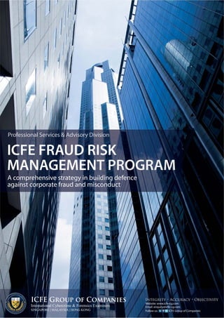 Professional Services & Advisory Division 
ICFE FRAUD RISK 
MANAGEMENT PROGRAMME 
A comprehensive strategy in building defence 
against corporate fraud and misconduct 
ICFE Group of Companies 
International Cybercrime & Forensics Examiners 
SINGAPORE | MALAYSIA | HONG KONG 
Integrity • Accuracy • Objectivity 
Website: www.icfe-cg.com 
Email: enquiry@icfe-cg.com 
Follow us: ICFE Group of Companies 
ICFE Consultancy Group Pte Ltd • Co. Reg: 200820310Z • Tel: +65 3152 0323 • Fax: +65 6323 1839 
ICFE Malaysia Sdn Bhd • Co. Reg: 871789-X • Tel: +603 2282 5406 • Fax: +603 2282 5407 
 