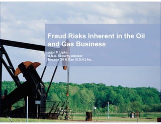 Fraud Risks Inherent in the Oil
and Gas Business
John F. Lipka
U.S.A. Security Advisor
Encana Oil & Gas (U.S.A.) Inc.

 
